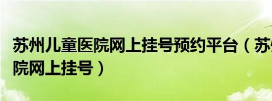 苏州儿童医院网上挂号预约平台（苏州儿童医院网上挂号）