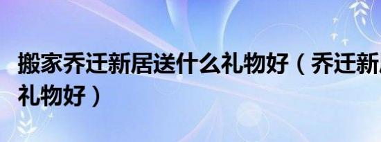 搬家乔迁新居送什么礼物好（乔迁新居送什么礼物好）