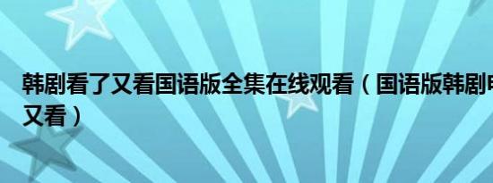 韩剧看了又看国语版全集在线观看（国语版韩剧电视剧看了又看）