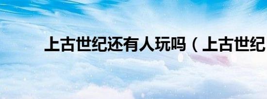 上古世纪还有人玩吗（上古世纪）