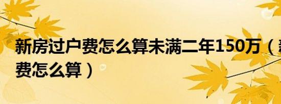 新房过户费怎么算未满二年150万（新房过户费怎么算）