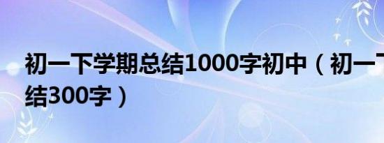 初一下学期总结1000字初中（初一下学期总结300字）