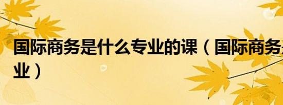 国际商务是什么专业的课（国际商务是什么专业）