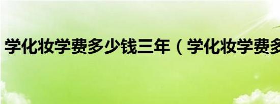 学化妆学费多少钱三年（学化妆学费多少钱）