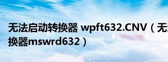 无法启动转换器 wpft632.CNV（无法启动转换器mswrd632）