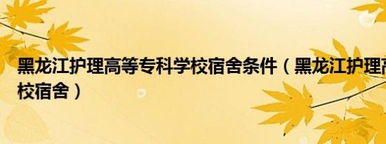 黑龙江护理高等专科学校宿舍条件（黑龙江护理高等专科学校宿舍）