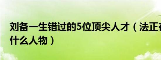 刘备一生错过的5位顶尖人才（法正在三国是什么人物）