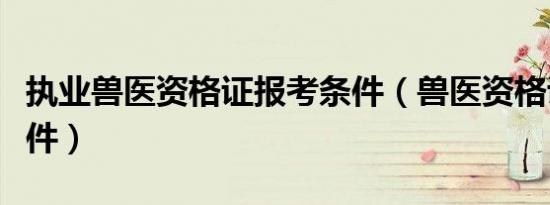 执业兽医资格证报考条件（兽医资格证报考条件）