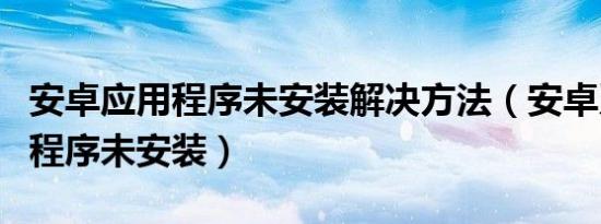 安卓应用程序未安装解决方法（安卓系统应用程序未安装）