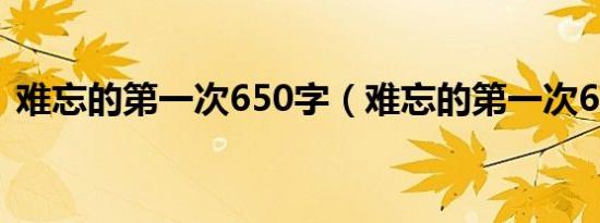 难忘的第一次650字（难忘的第一次600字）