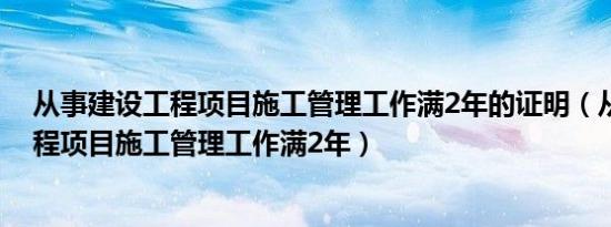 从事建设工程项目施工管理工作满2年的证明（从事建设工程项目施工管理工作满2年）