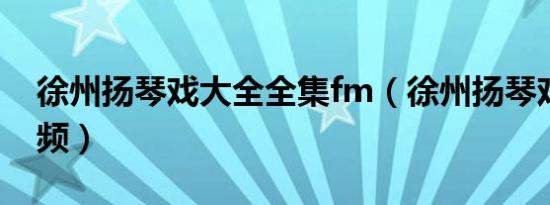 徐州扬琴戏大全全集fm（徐州扬琴戏大全视频）