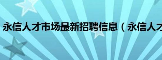 永信人才市场最新招聘信息（永信人才市场）