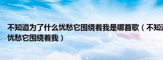 不知道为了什么忧愁它围绕着我是哪首歌（不知道为了什么忧愁它围绕着我）