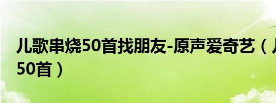 儿歌串烧50首找朋友-原声爱奇艺（儿歌串烧50首）