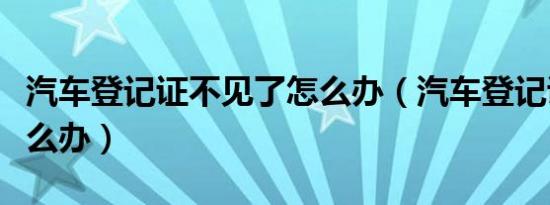 汽车登记证不见了怎么办（汽车登记证丢了怎么办）