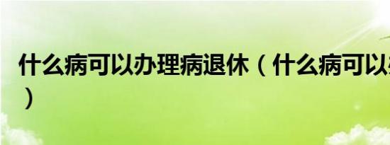 什么病可以办理病退休（什么病可以办理病退）