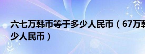 六七万韩币等于多少人民币（67万韩元是多少人民币）