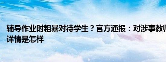 辅导作业时粗暴对待学生？官方通报：对涉事教师停职调查 详情是怎样