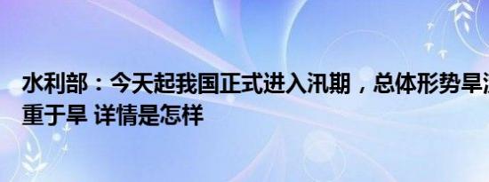 水利部：今天起我国正式进入汛期，总体形势旱涝并发、涝重于旱 详情是怎样