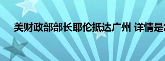 美财政部部长耶伦抵达广州 详情是怎样