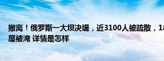 撤离！俄罗斯一大坝决堤，近3100人被疏散，1800多栋房屋被淹 详情是怎样