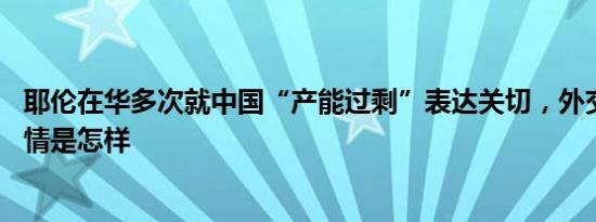 耶伦在华多次就中国“产能过剩”表达关切，外交部回应 详情是怎样