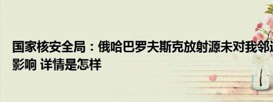 国家核安全局：俄哈巴罗夫斯克放射源未对我邻近地区造成影响 详情是怎样