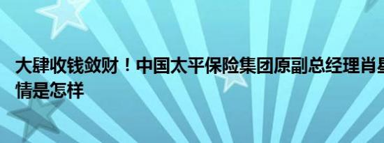 大肆收钱敛财！中国太平保险集团原副总经理肖星被公诉 详情是怎样