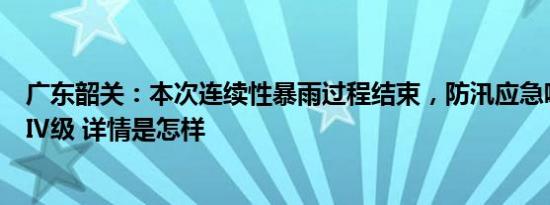 广东韶关：本次连续性暴雨过程结束，防汛应急响应调整为Ⅳ级 详情是怎样