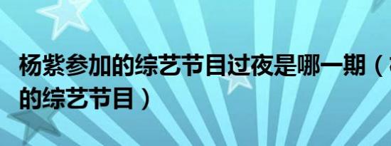 杨紫参加的综艺节目过夜是哪一期（杨紫参加的综艺节目）