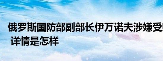 俄罗斯国防部副部长伊万诺夫涉嫌受贿被拘捕 详情是怎样