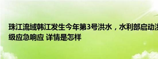 珠江流域韩江发生今年第3号洪水，水利部启动洪水防御Ⅳ级应急响应 详情是怎样