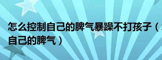 怎么控制自己的脾气暴躁不打孩子（怎么控制自己的脾气）