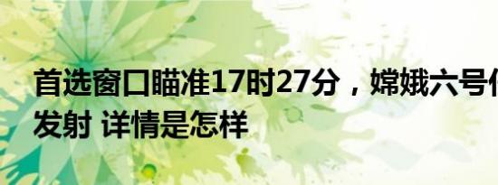 首选窗口瞄准17时27分，嫦娥六号任务今日发射 详情是怎样