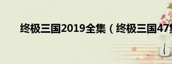 终极三国2019全集（终极三国47集）