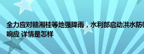 全力应对赣湘桂等地强降雨，水利部启动洪水防御Ⅳ级应急响应 详情是怎样