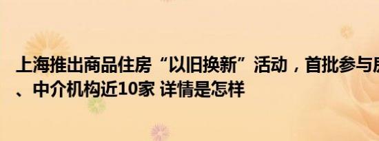 上海推出商品住房“以旧换新”活动，首批参与房企20多家、中介机构近10家 详情是怎样