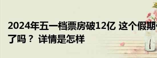 2024年五一档票房破12亿 这个假期你看电影了吗？ 详情是怎样