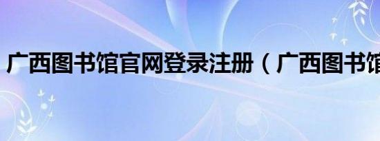 广西图书馆官网登录注册（广西图书馆官网）