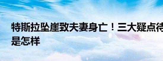 特斯拉坠崖致夫妻身亡！三大疑点待解 详情是怎样