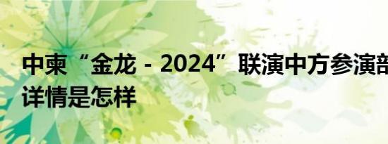 中柬“金龙－2024”联演中方参演部队出征 详情是怎样