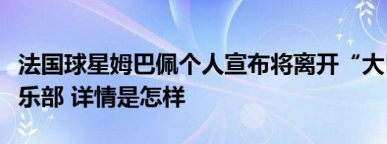 法国球星姆巴佩个人宣布将离开“大巴黎”俱乐部 详情是怎样