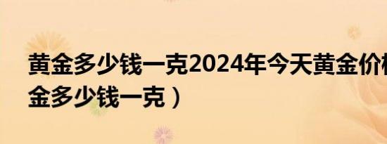 黄金多少钱一克2024年今天黄金价格回收（金多少钱一克）