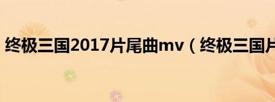 终极三国2017片尾曲mv（终极三国片尾曲）