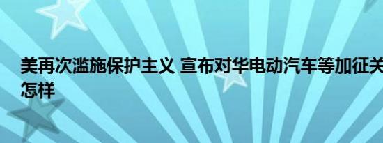 美再次滥施保护主义 宣布对华电动汽车等加征关税 详情是怎样