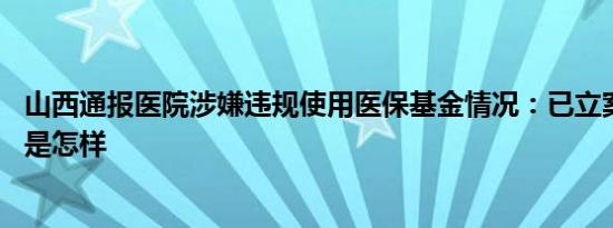 山西通报医院涉嫌违规使用医保基金情况：已立案调查 详情是怎样