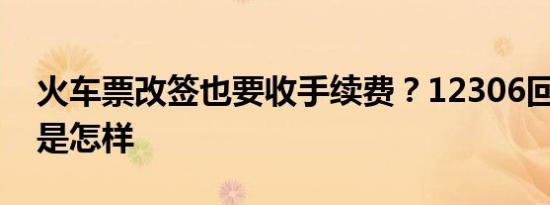 火车票改签也要收手续费？12306回应 详情是怎样