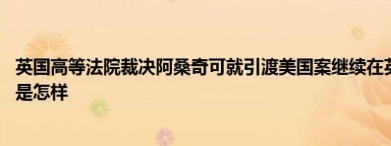 英国高等法院裁决阿桑奇可就引渡美国案继续在英上诉 详情是怎样