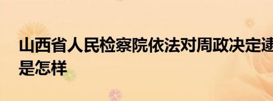 山西省人民检察院依法对周政决定逮捕 详情是怎样